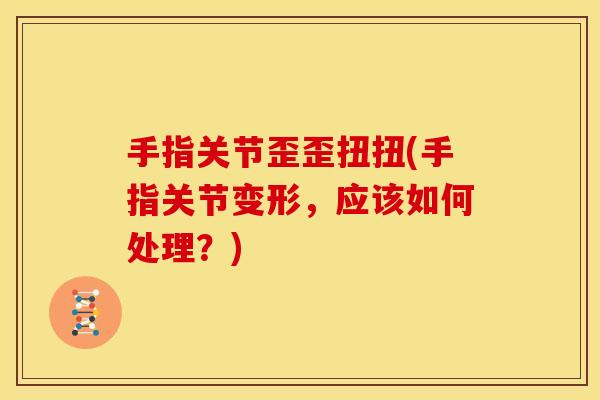 手指关节歪歪扭扭(手指关节变形，应该如何处理？)
