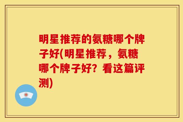 明星推荐的氨糖哪个牌子好(明星推荐，氨糖哪个牌子好？看这篇评测)