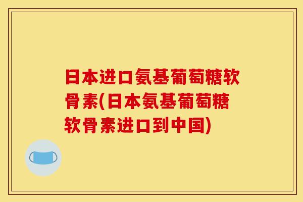 日本进口氨基葡萄糖软骨素(日本氨基葡萄糖软骨素进口到中国)