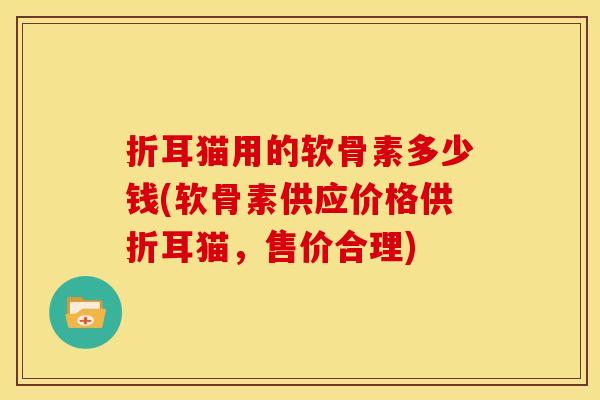 折耳猫用的软骨素多少钱(软骨素供应价格供折耳猫，售价合理)