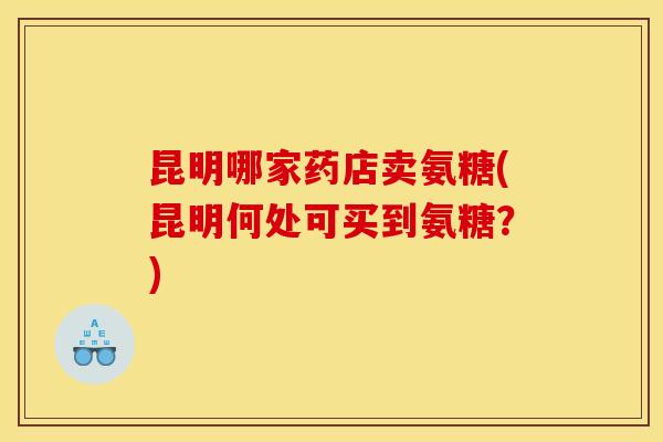 昆明哪家药店卖氨糖(昆明何处可买到氨糖？)