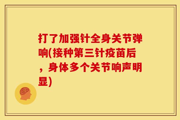打了加强针全身关节弹响(接种第三针疫苗后，身体多个关节响声明显)