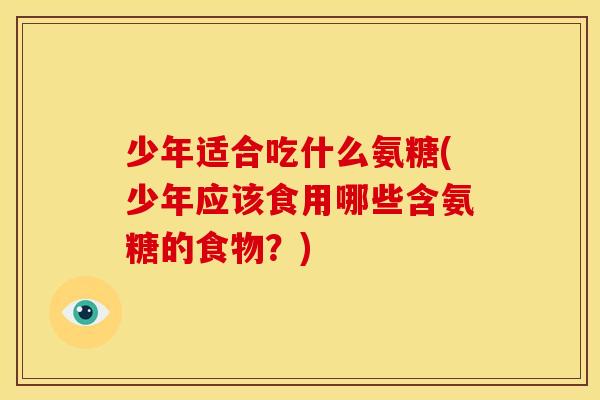 少年适合吃什么氨糖(少年应该食用哪些含氨糖的食物？)