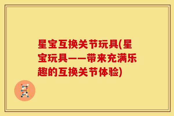 星宝互换关节玩具(星宝玩具——带来充满乐趣的互换关节体验)