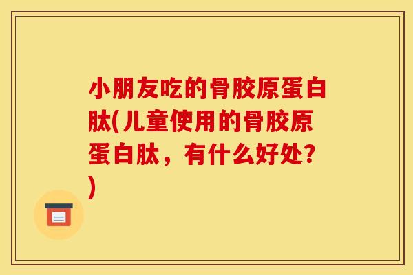小朋友吃的骨胶原蛋白肽(儿童使用的骨胶原蛋白肽，有什么好处？)
