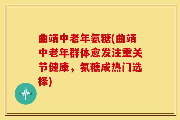 曲靖中老年氨糖(曲靖中老年群体愈发注重关节健康，氨糖成热门选择)