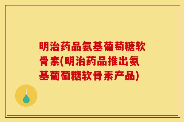 明治药品氨基葡萄糖软骨素(明治药品推出氨基葡萄糖软骨素产品)