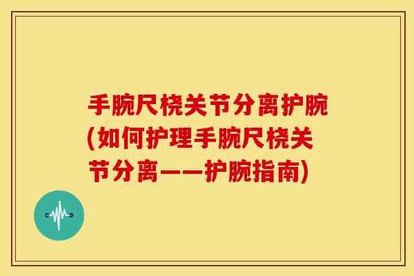 手腕尺桡关节分离护腕(如何护理手腕尺桡关节分离——护腕指南)