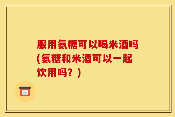 服用氨糖可以喝米酒吗(氨糖和米酒可以一起饮用吗？)