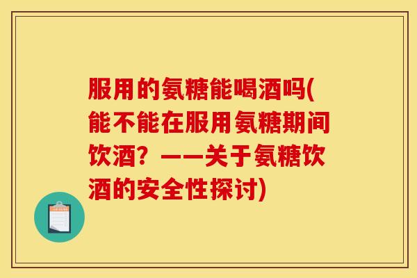 服用的氨糖能喝酒吗(能不能在服用氨糖期间饮酒？——关于氨糖饮酒的安全性探讨)
