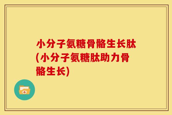 小分子氨糖骨骼生长肽(小分子氨糖肽助力骨骼生长)