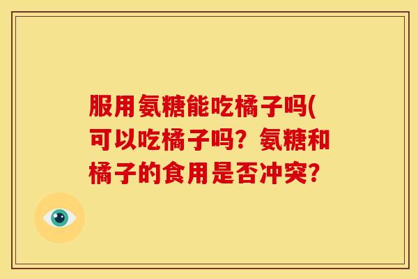服用氨糖能吃橘子吗(可以吃橘子吗？氨糖和橘子的食用是否冲突？