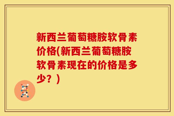 新西兰葡萄糖胺软骨素价格(新西兰葡萄糖胺软骨素现在的价格是多少？)