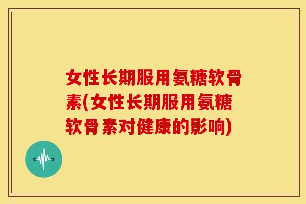 女性长期服用氨糖软骨素(女性长期服用氨糖软骨素对健康的影响)