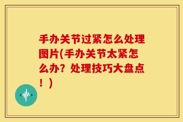 手办关节过紧怎么处理图片(手办关节太紧怎么办？处理技巧大盘点！)