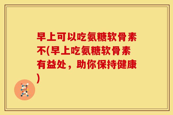 早上可以吃氨糖软骨素不(早上吃氨糖软骨素有益处，助你保持健康)