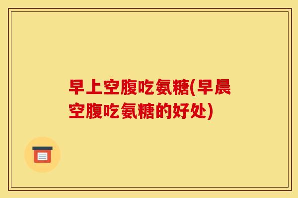 早上空腹吃氨糖(早晨空腹吃氨糖的好处)