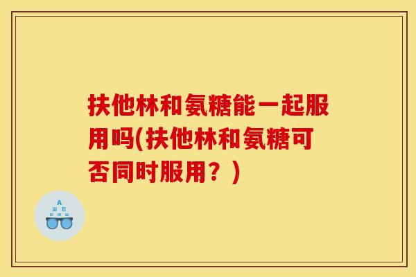 扶他林和氨糖能一起服用吗(扶他林和氨糖可否同时服用？)