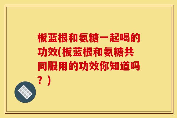 板蓝根和氨糖一起喝的功效(板蓝根和氨糖共同服用的功效你知道吗？)