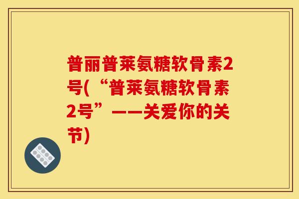 普丽普莱氨糖软骨素2号(“普莱氨糖软骨素2号”——关爱你的关节)