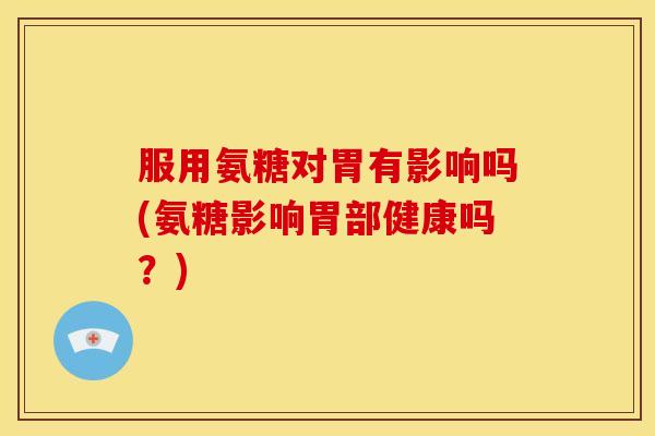 服用氨糖对胃有影响吗(氨糖影响胃部健康吗？)