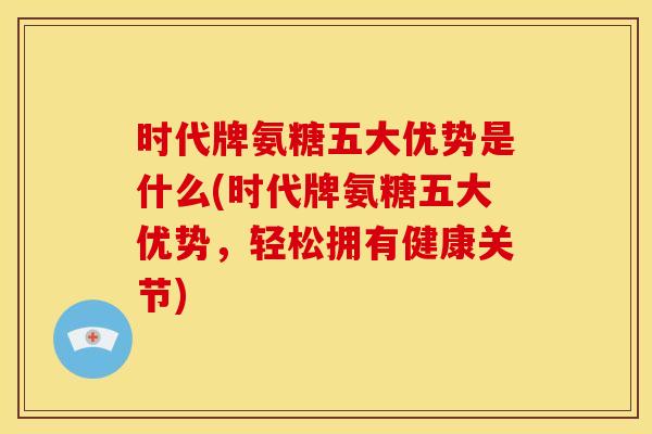 时代牌氨糖五大优势是什么(时代牌氨糖五大优势，轻松拥有健康关节)