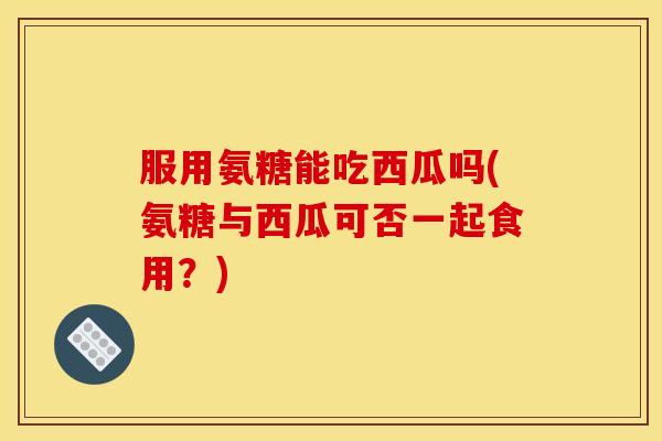 服用氨糖能吃西瓜吗(氨糖与西瓜可否一起食用？)