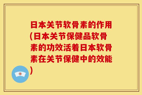 日本关节软骨素的作用(日本关节保健品软骨素的功效活着日本软骨素在关节保健中的效能)