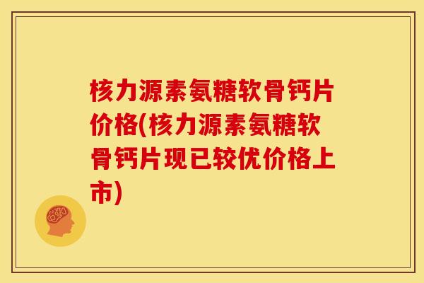 核力源素氨糖软骨钙片价格(核力源素氨糖软骨钙片现已较优价格上市)