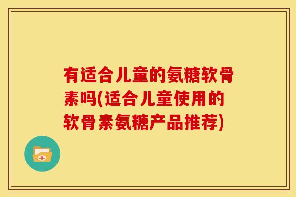 有适合儿童的氨糖软骨素吗(适合儿童使用的软骨素氨糖产品推荐)
