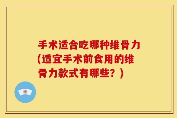 手术适合吃哪种维骨力(适宜手术前食用的维骨力款式有哪些？)