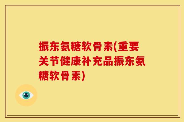 振东氨糖软骨素(重要关节健康补充品振东氨糖软骨素)