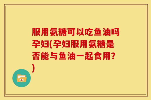 服用氨糖可以吃鱼油吗孕妇(孕妇服用氨糖是否能与鱼油一起食用？)