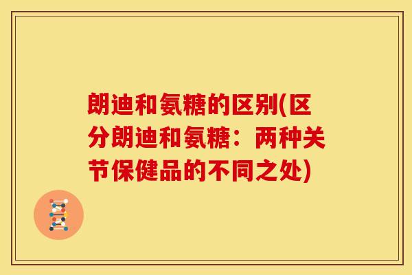 朗迪和氨糖的区别(区分朗迪和氨糖：两种关节保健品的不同之处)