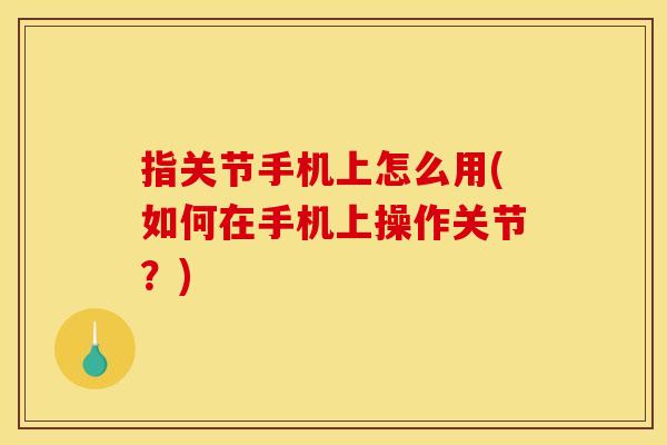 指关节手机上怎么用(如何在手机上操作关节？)