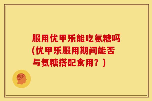 服用优甲乐能吃氨糖吗(优甲乐服用期间能否与氨糖搭配食用？)