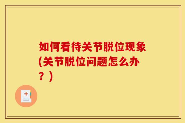 如何看待关节脱位现象(关节脱位问题怎么办？)