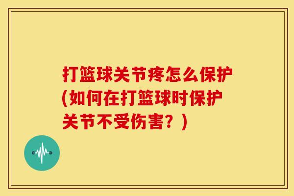 打篮球关节疼怎么保护(如何在打篮球时保护关节不受伤害？)