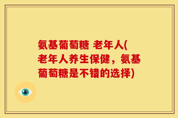 氨基葡萄糖 老年人(老年人养生保健，氨基葡萄糖是不错的选择)