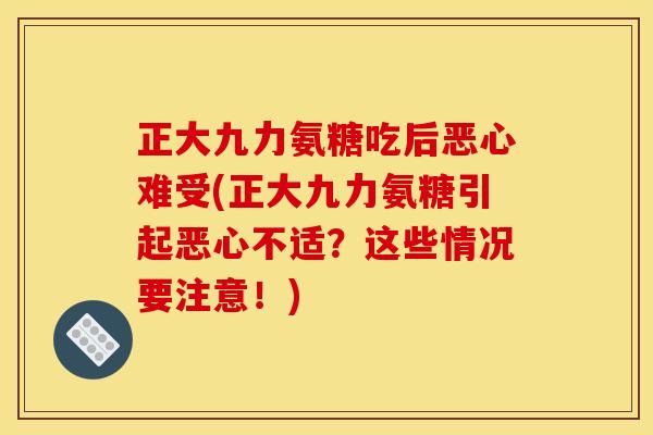 正大九力氨糖吃后恶心难受(正大九力氨糖引起恶心不适？这些情况要注意！)