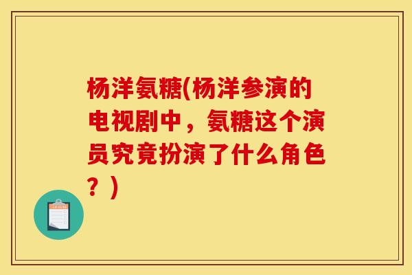 杨洋氨糖(杨洋参演的电视剧中，氨糖这个演员究竟扮演了什么角色？)-第1张图片-关节骑士