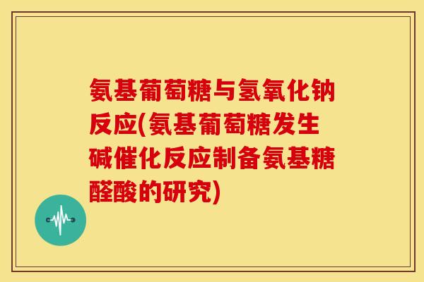 氨基葡萄糖与氢氧化钠反应(氨基葡萄糖发生碱催化反应制备氨基糖醛酸的研究)