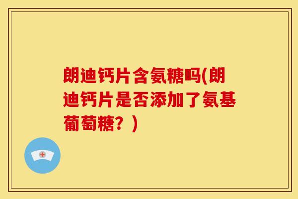 朗迪钙片含氨糖吗(朗迪钙片是否添加了氨基葡萄糖？)