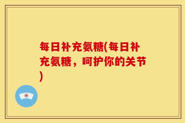 每日补充氨糖(每日补充氨糖，呵护你的关节)