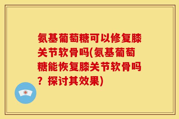 氨基葡萄糖可以修复膝关节软骨吗(氨基葡萄糖能恢复膝关节软骨吗？探讨其效果)