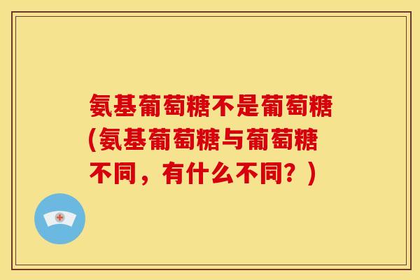 氨基葡萄糖不是葡萄糖(氨基葡萄糖与葡萄糖不同，有什么不同？)