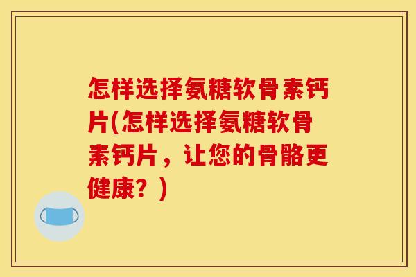 怎样选择氨糖软骨素钙片(怎样选择氨糖软骨素钙片，让您的骨骼更健康？)