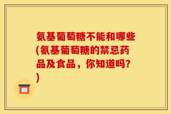 氨基葡萄糖不能和哪些(氨基葡萄糖的禁忌药品及食品，你知道吗？)