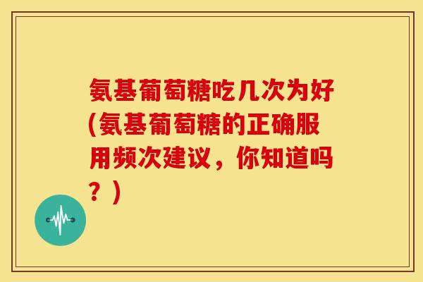 氨基葡萄糖吃几次为好(氨基葡萄糖的正确服用频次建议，你知道吗？)