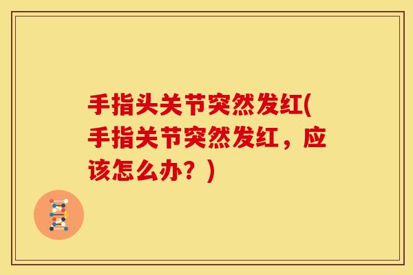 手指头关节突然发红(手指关节突然发红，应该怎么办？)
